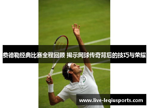 费德勒经典比赛全程回顾 揭示网球传奇背后的技巧与荣耀